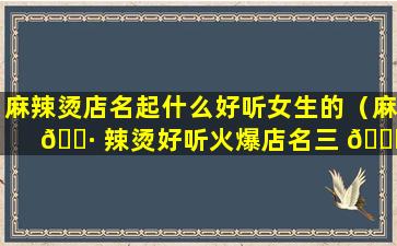 麻辣烫店名起什么好听女生的（麻 🌷 辣烫好听火爆店名三 🐕 个字怎么取）